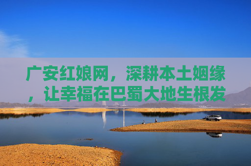 广安红娘网，深耕本土姻缘，让幸福在巴蜀大地生根发芽，广安红娘网，深耕巴蜀本土，幸福生根发芽