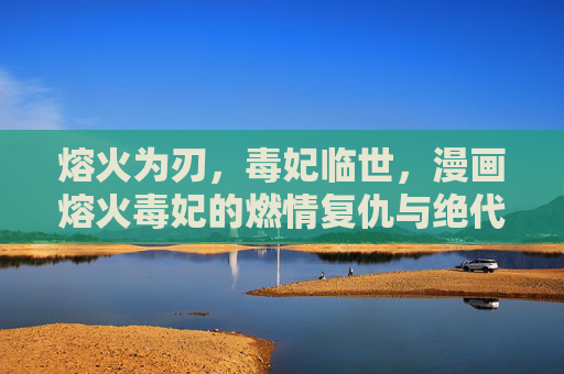 熔火为刃，毒妃临世，漫画熔火毒妃的燃情复仇与绝代风华