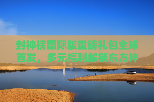 封神榜国际版重磅礼包全球首发，多元福利解锁东方神话新体验，封神榜国际版重磅礼包全球首发 多元福利解锁东方神话新体验
