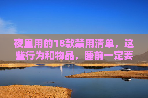 夜里用的18款禁用清单，这些行为和物品，睡前一定要避开！夜里用的禁用清单，18种行为物品，睡前务必避开！