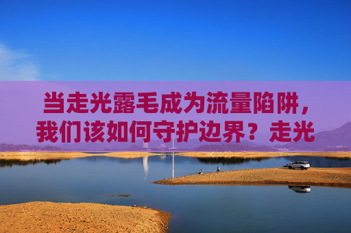 当走光露毛成为流量陷阱，我们该如何守护边界？走光露毛的流量陷阱，守护边界，刻不容缓？