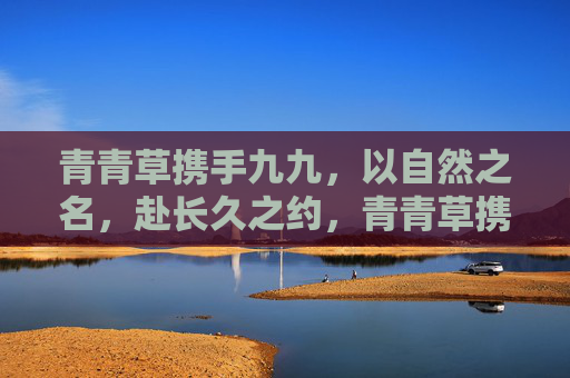 青青草携手九九，以自然之名，赴长久之约，青青草携手九九，以自然之名，赴长久之约
