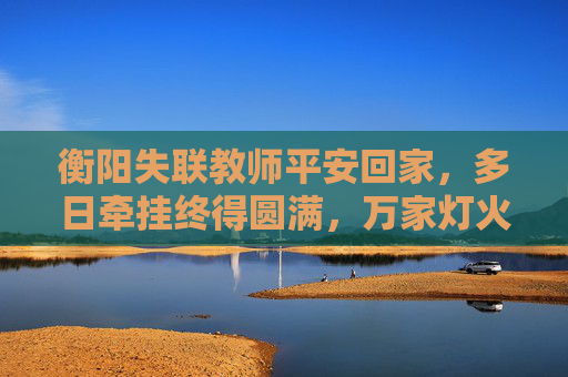 衡阳失联教师平安回家，多日牵挂终得圆满，万家灯火里的团圆最暖