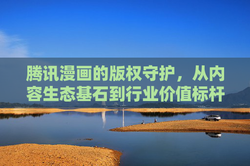 腾讯漫画的版权守护，从内容生态基石到行业价值标杆，腾讯漫画版权守护，筑牢内容生态基石，树立行业价值标杆