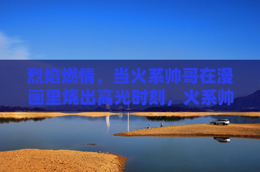 烈焰燃情，当火系帅哥在漫画里烧出高光时刻，火系帅哥漫画燃情高光