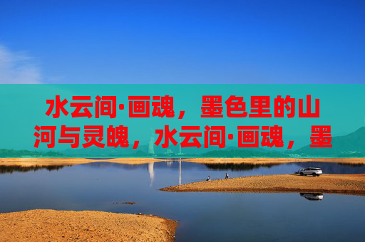 水云间·画魂，墨色里的山河与灵魄，水云间·画魂，墨色山河凝灵魄