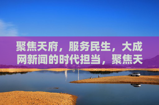 聚焦天府，服务民生，大成网新闻的时代担当，聚焦天府 服务民生 大成网新闻的时代担当