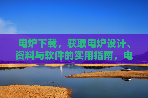 电炉下载，获取电炉设计、资料与软件的实用指南，电炉设计、资料与软件下载实用指南