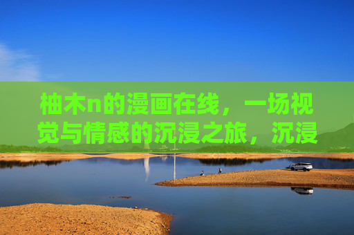 柚木n的漫画在线，一场视觉与情感的沉浸之旅，沉浸柚木n漫画，视觉与情感之旅
