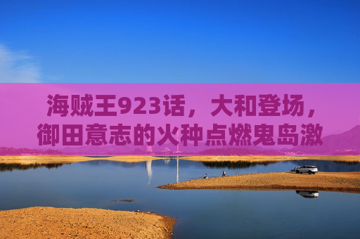 海贼王923话，大和登场，御田意志的火种点燃鬼岛激战，海贼王923话，大和登场，御田意志点燃鬼岛激战