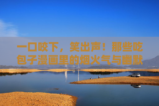 一口咬下，笑出声！那些吃包子漫画里的烟火气与幽默感，一口咬下烟火气，漫画包子笑出声
