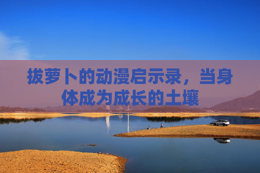 拔萝卜的动漫启示录，当身体成为成长的土壤