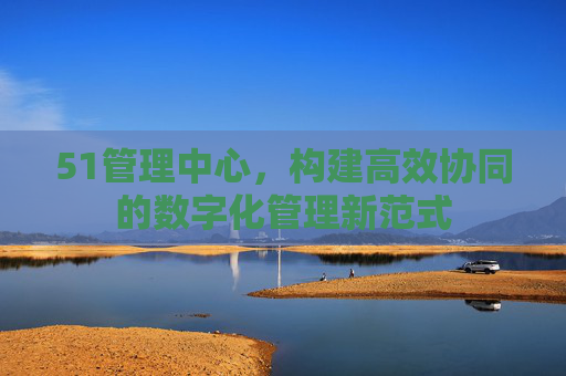 51管理中心，构建高效协同的数字化管理新范式