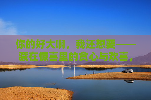 你的好大啊，我还想要——藏在惊喜里的贪心与欢喜，藏在惊喜里的贪心与欢喜