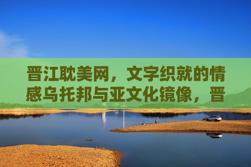 晋江耽美网，文字织就的情感乌托邦与亚文化镜像，晋江耽美网，文字织就的情感乌托邦与亚文化镜像