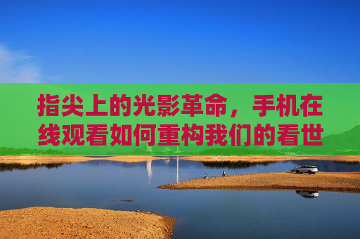 指尖上的光影革命，手机在线观看如何重构我们的看世界，指尖光影革命，手机在线观看重构看世界