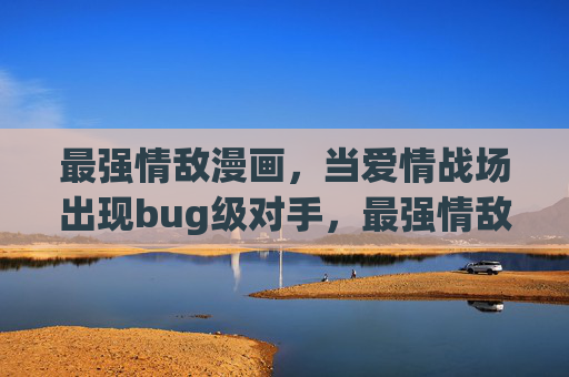 最强情敌漫画，当爱情战场出现bug级对手，最强情敌，爱情战场的BUG级对手