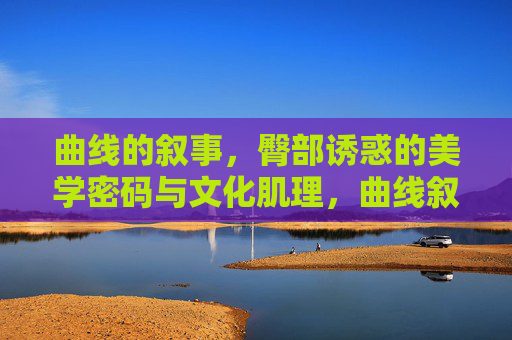 曲线的叙事，臀部诱惑的美学密码与文化肌理，曲线叙事，臀部诱惑的美学密码与文化肌理