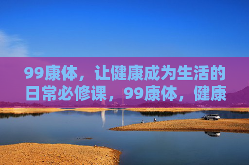 99康体，让健康成为生活的日常必修课，99康体，健康生活的日常必修课