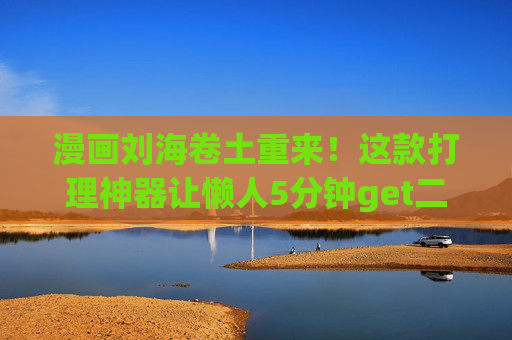 漫画刘海卷土重来！这款打理神器让懒人5分钟get二次元蓬松弧度，漫画刘海卷土重来！懒人5分钟神器get二次元蓬松弧度