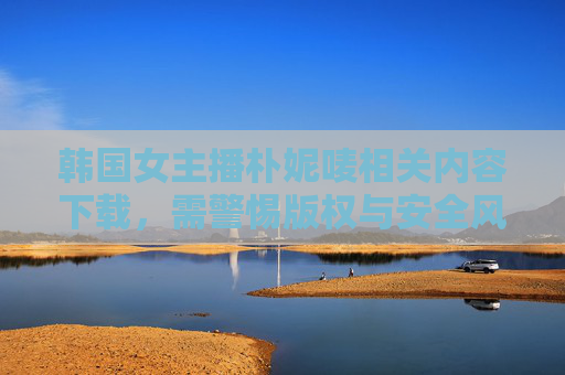 韩国女主播朴妮唛相关内容下载，需警惕版权与安全风险，下载需警惕版权与安全风险