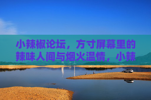 小辣椒论坛，方寸屏幕里的辣味人间与烟火温情，小辣椒论坛，方寸屏幕里的辣味人间与烟火温情