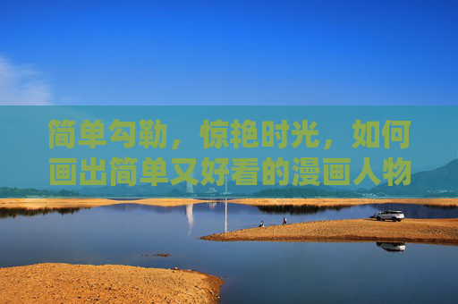 简单勾勒，惊艳时光，如何画出简单又好看的漫画人物，简单勾勒，惊艳时光，漫画人物的轻松绘制法