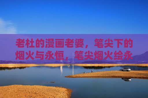 老杜的漫画老婆，笔尖下的烟火与永恒，笔尖烟火绘永恒，老杜的漫画老婆
