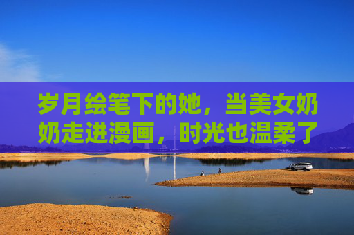 岁月绘笔下的她，当美女奶奶走进漫画，时光也温柔了