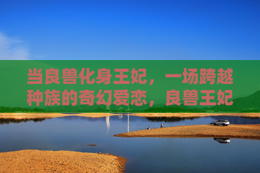 当良兽化身王妃，一场跨越种族的奇幻爱恋，良兽王妃，跨越种族的奇幻爱恋