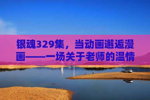 银魂329集，当动画邂逅漫画——一场关于老师的温情与爆笑双面镜，银魂329集，老师的温情与爆笑双面镜