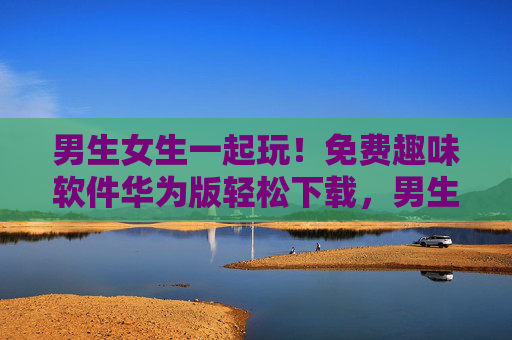 男生女生一起玩！免费趣味软件华为版轻松下载，男生女生一起玩！免费趣味软件华为版轻松下载