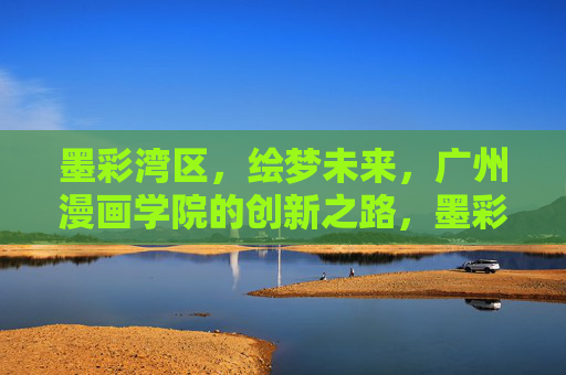 墨彩湾区，绘梦未来，广州漫画学院的创新之路，墨彩湾区绘梦未来，广州漫画学院创新之路