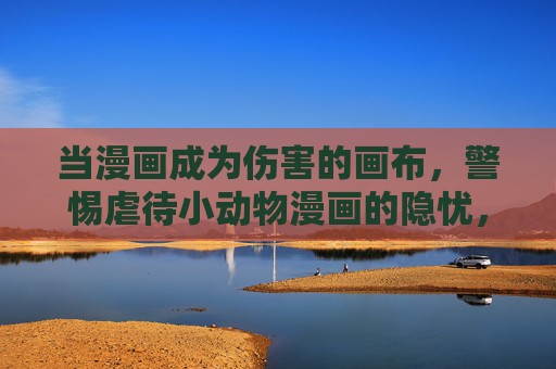 当漫画成为伤害的画布，警惕虐待小动物漫画的隐忧，警惕漫画沦为虐待小动物的伤害画布
