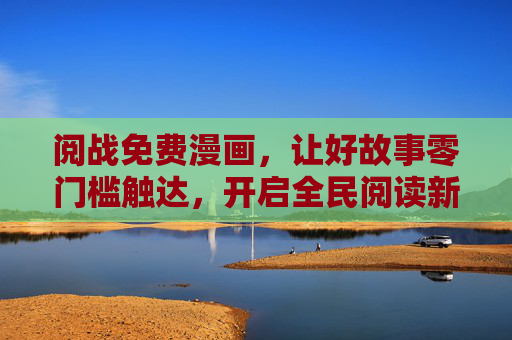 阅战免费漫画，让好故事零门槛触达，开启全民阅读新篇章，阅战免费漫画，零门槛开启全民阅读新篇章