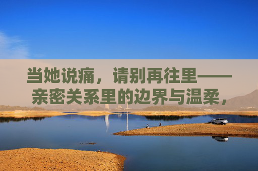 当她说痛，请别再往里——亲密关系里的边界与温柔，亲密关系里，痛时止步是温柔