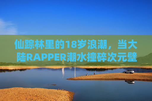 仙踪林里的18岁浪潮，当大陆RAPPER潮水撞碎次元壁，仙踪林18岁浪潮，大陆RAPPER撞碎次元壁