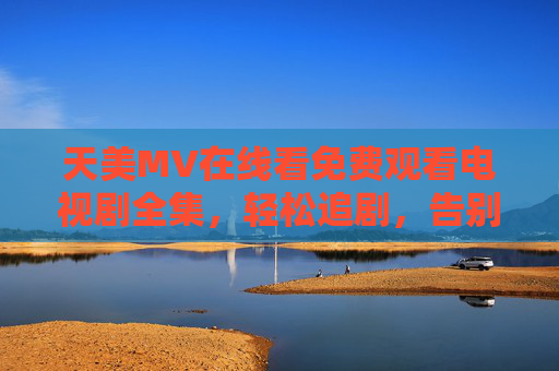天美MV在线看免费观看电视剧全集，轻松追剧，告别付费烦恼，天美MV，免费全集电视剧在线看，轻松追剧告别付费