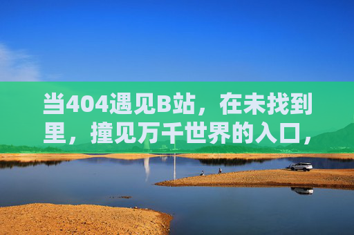 当404遇见B站，在未找到里，撞见万千世界的入口，404遇见B站，未找到里撞见世界入口