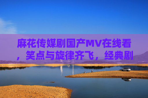 麻花传媒剧国产MV在线看，笑点与旋律齐飞，经典剧集音乐影像全收录，麻花传媒剧国产MV，笑点旋律齐飞，经典剧集音乐影像全收录