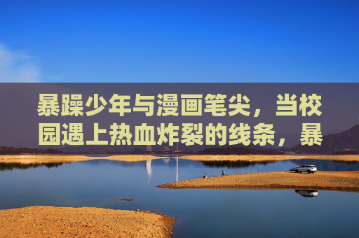 暴躁少年与漫画笔尖，当校园遇上热血炸裂的线条，暴躁少年漫画笔尖，校园热血炸裂