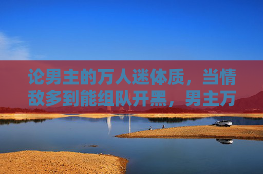 论男主的万人迷体质，当情敌多到能组队开黑，男主万人迷体质，情敌多到能组队开黑
