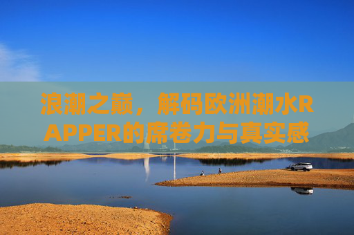 浪潮之巅，解码欧洲潮水RAPPER的席卷力与真实感，欧洲潮水RAPPER，浪潮之巅的席卷力与真实感