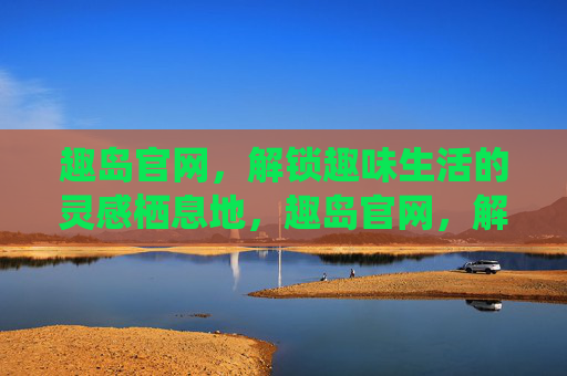 趣岛官网，解锁趣味生活的灵感栖息地，趣岛官网，解锁趣味生活的灵感栖息地