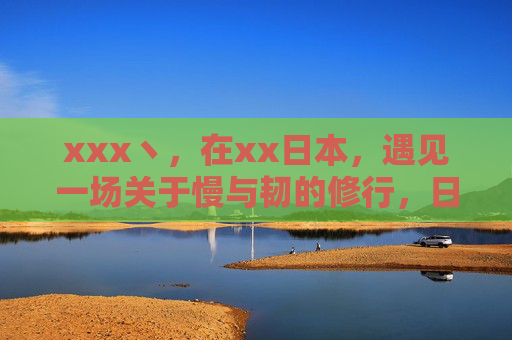 xxx丶，在xx日本，遇见一场关于慢与韧的修行，日本，一场关于慢与韧的修行