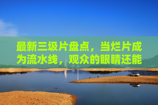 最新三圾片盘点，当烂片成为流水线，观众的眼睛还能相信谁？最新烂片盘点，当烂片成为流水线，观众还能相信谁？