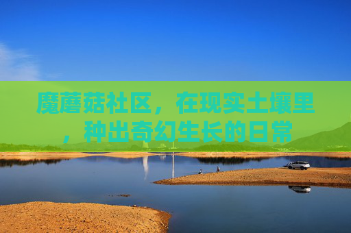 魔蘑菇社区，在现实土壤里，种出奇幻生长的日常