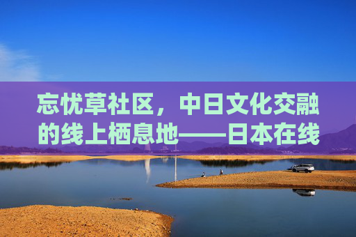忘忧草社区，中日文化交融的线上栖息地——日本在线板块的独特魅力，忘忧草社区，中日文化交融的线上栖息地——日本在线板块的独特魅力