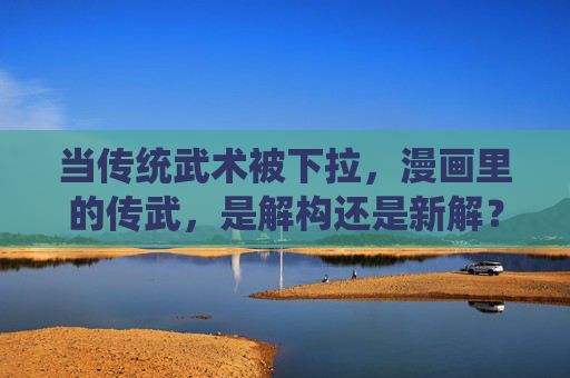 当传统武术被下拉，漫画里的传武，是解构还是新解？漫画里的传统武术，解构还是新解？