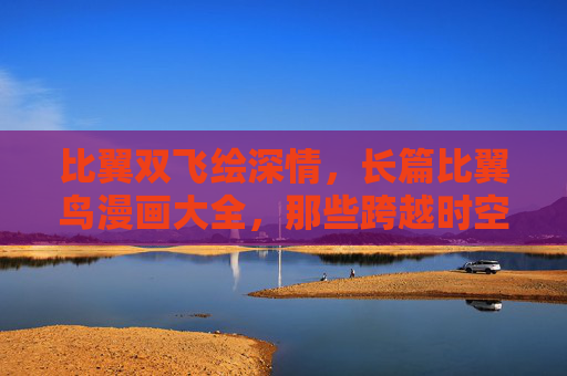 比翼双飞绘深情，长篇比翼鸟漫画大全，那些跨越时空的守望与羁绊，比翼鸟漫画，跨越时空的守望与羁绊
